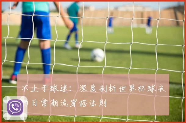 不止于球迷:深度剖析世界杯球衣的日常潮流穿搭法则