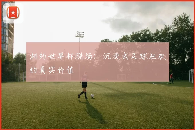 相约世界杯现场:沉浸式足球狂欢的真实价值