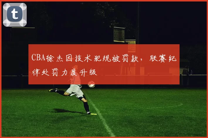CBA徐杰因技术犯规被罚款，联赛纪律处罚力度升级