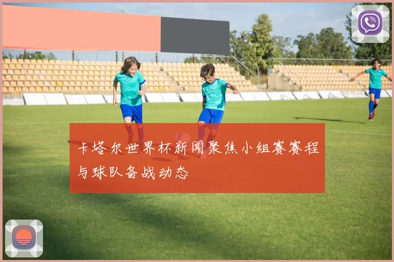 卡塔尔世界杯新闻聚焦小组赛赛程与球队备战动态