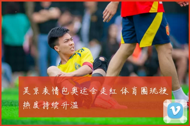 吴京表情包奥运会走红 体育圈玩梗热度持续升温