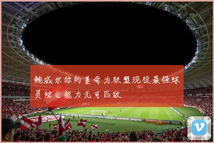 鲍威尔称约基奇为联盟现役最强球员综合能力无可匹敌
