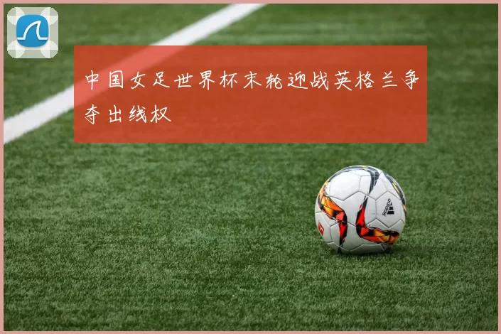 中国女足世界杯末轮迎战英格兰争夺出线权