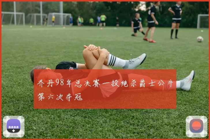 乔丹98年总决赛一投绝杀爵士公牛第六次夺冠