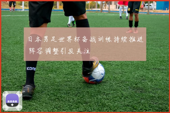日本男足世界杯备战训练持续推进 阵容调整引发关注