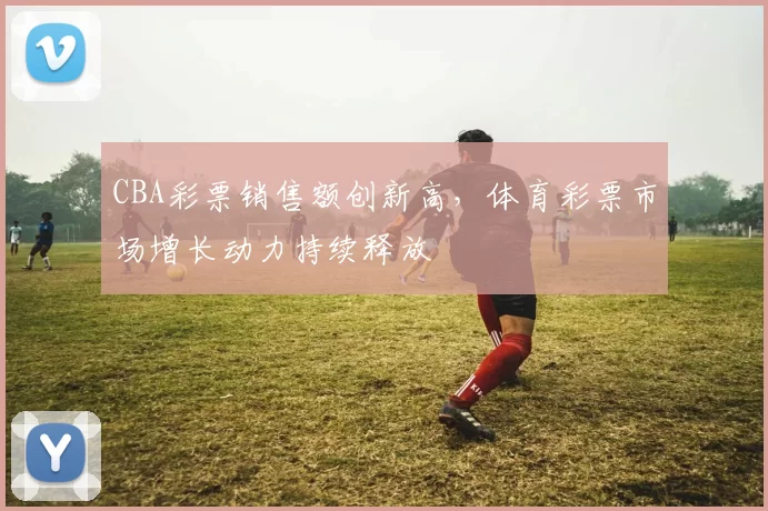 CBA彩票销售额创新高，体育彩票市场增长动力持续释放