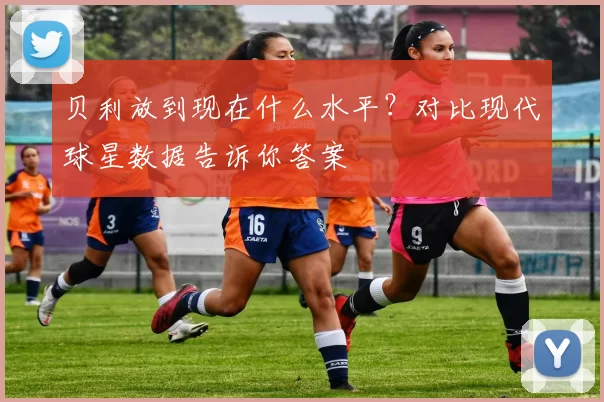贝利放到现在什么水平？对比现代球星数据告诉你答案