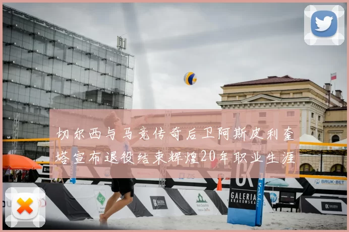 切尔西与马竞传奇后卫阿斯皮利奎塔宣布退役结束辉煌20年职业生涯