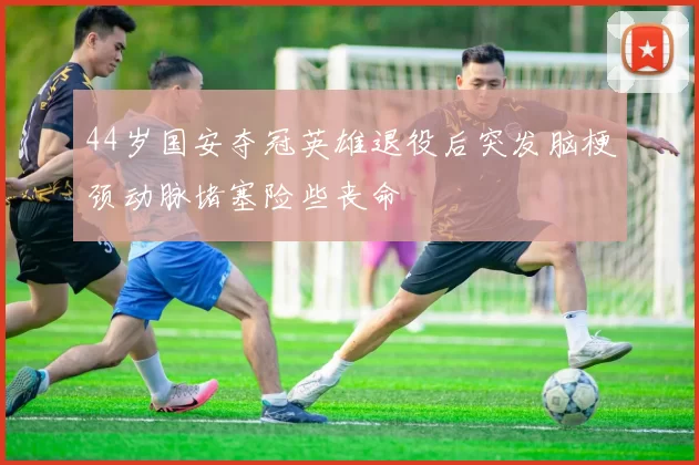 44岁国安夺冠英雄退役后突发脑梗颈动脉堵塞险些丧命