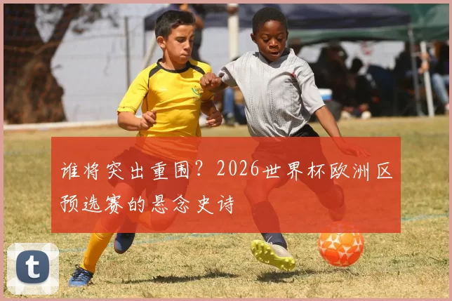 谁将突出重围?2026世界杯欧洲区预选赛的悬念史诗
