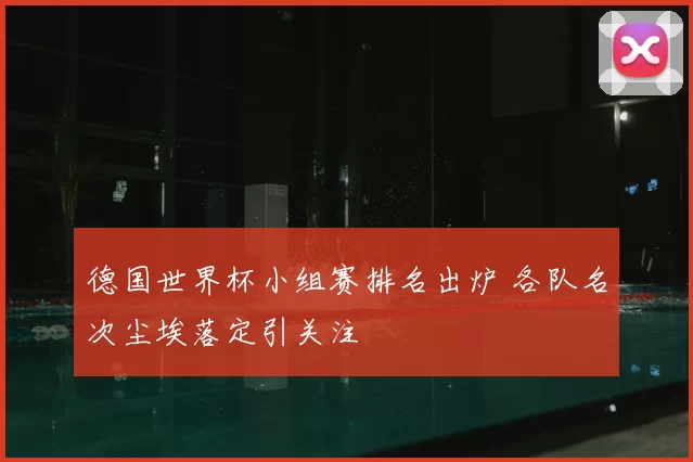 德国世界杯小组赛排名出炉 各队名次尘埃落定引关注