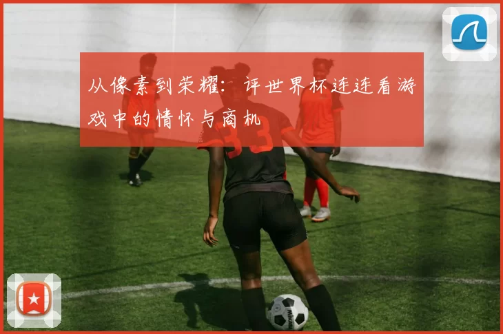 从像素到荣耀：评世界杯连连看游戏中的情怀与商机