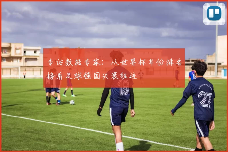 专访数据专家：从世界杯年份排名榜看足球强国兴衰轨迹