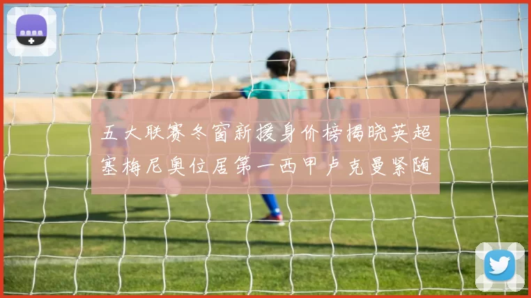 五大联赛冬窗新援身价榜揭晓英超塞梅尼奥位居第一西甲卢克曼紧随其后