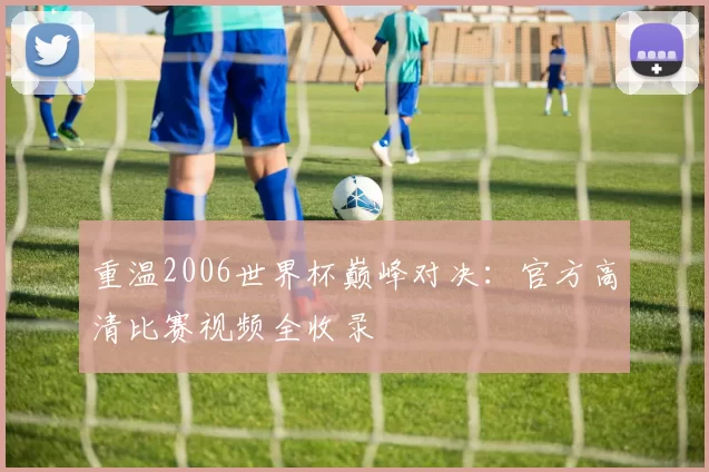 重温2006世界杯巅峰对决:官方高清比赛视频全收录