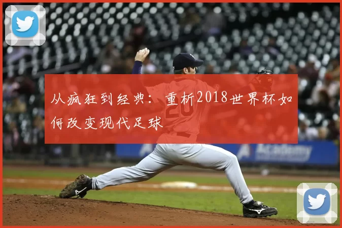 从疯狂到经典：重析2018世界杯如何改变现代足球