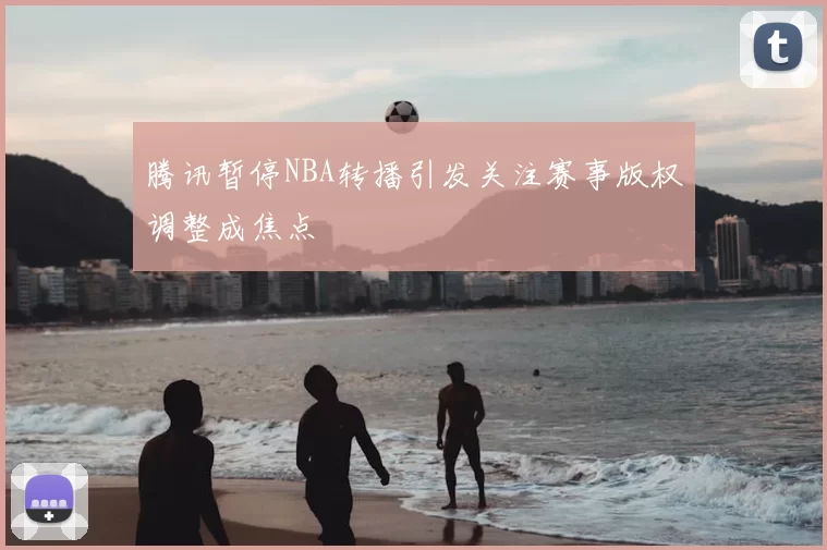 腾讯暂停NBA转播引发关注赛事版权调整成焦点