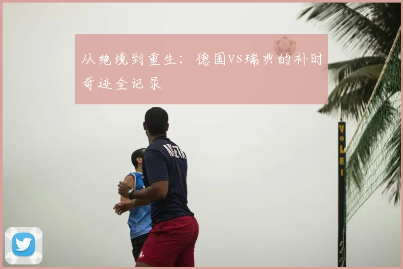 从绝境到重生:德国vs瑞典的补时奇迹全记录