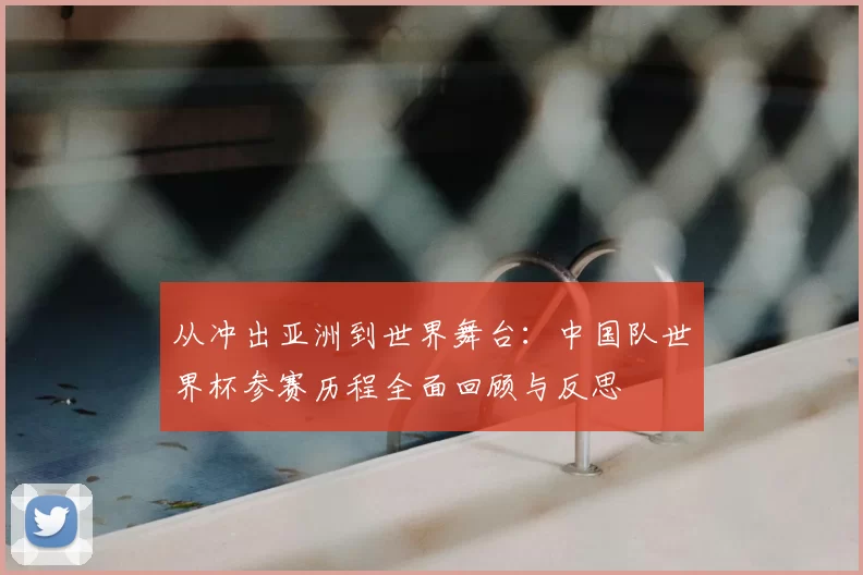 从冲出亚洲到世界舞台:中国队世界杯参赛历程全面回顾与反思