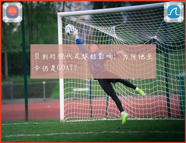 贝利对现代足球的影响：为何他至今仍是GOAT？