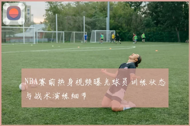 NBA赛前热身视频曝光球员训练状态与战术演练细节