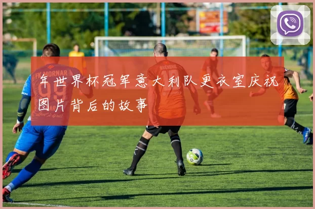 年世界杯冠军意大利队更衣室庆祝图片背后的故事