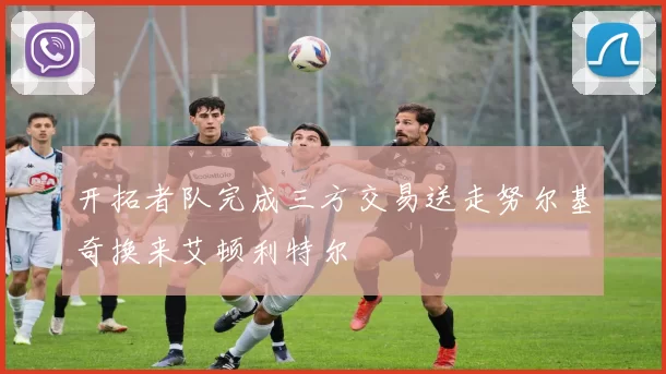 开拓者队完成三方交易送走努尔基奇换来艾顿利特尔
