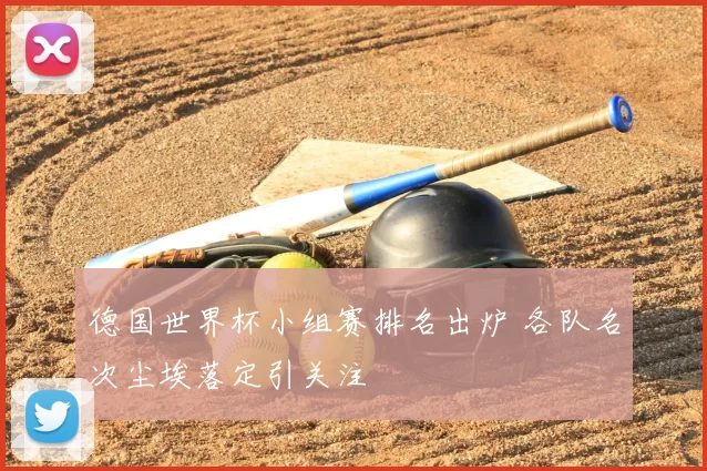 德国世界杯小组赛排名出炉 各队名次尘埃落定引关注
