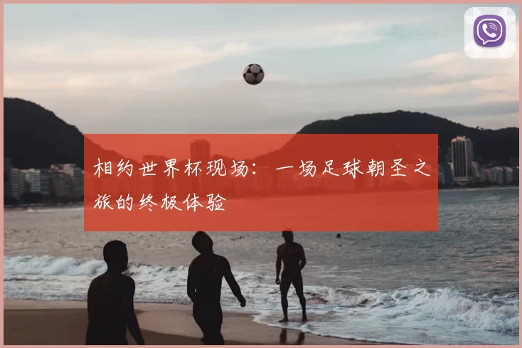 相约世界杯现场:一场足球朝圣之旅的终极体验