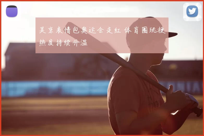 吴京表情包奥运会走红 体育圈玩梗热度持续升温