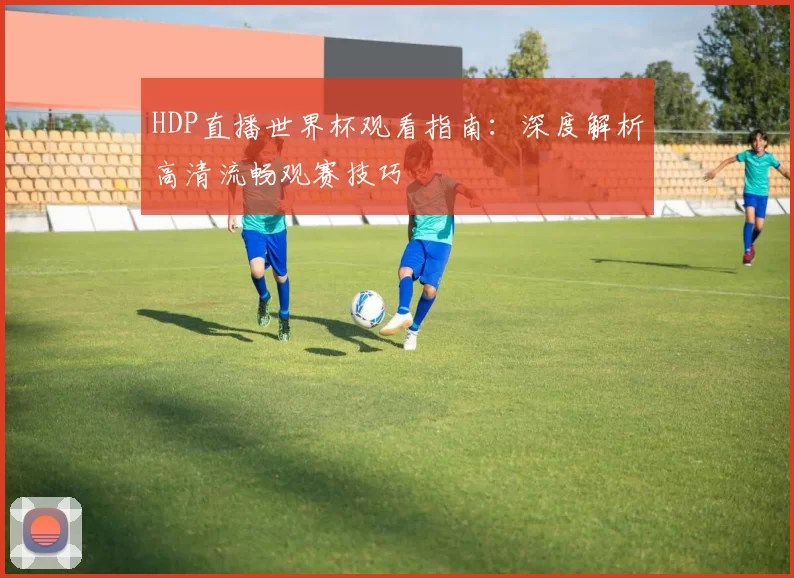 HDP直播世界杯观看指南:深度解析高清流畅观赛技巧