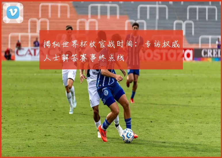揭秘世界杯收官战时间:专访权威人士解答赛事终点线