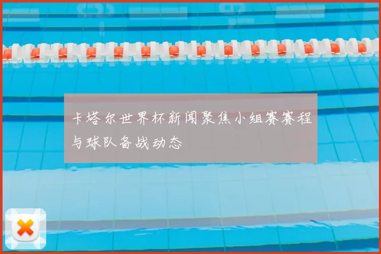 卡塔尔世界杯新闻聚焦小组赛赛程与球队备战动态