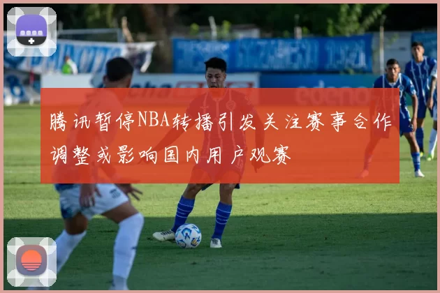 腾讯暂停NBA转播引发关注赛事合作调整或影响国内用户观赛