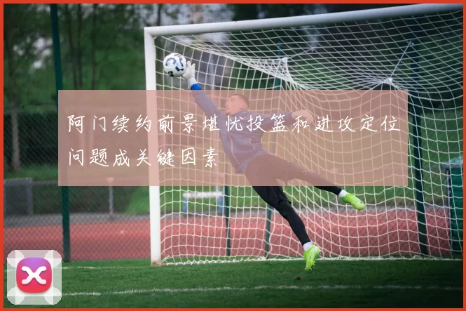阿门续约前景堪忧投篮和进攻定位问题成关键因素