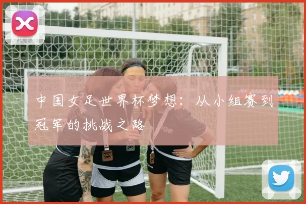 中国女足世界杯梦想:从小组赛到冠军的挑战之路