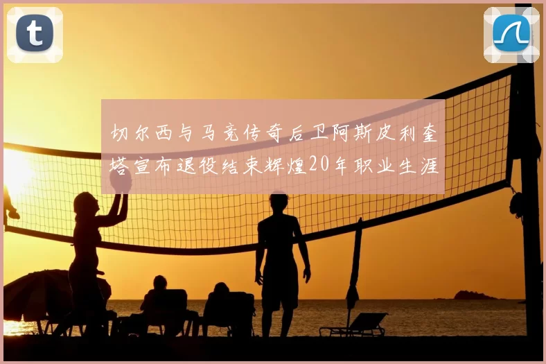 切尔西与马竞传奇后卫阿斯皮利奎塔宣布退役结束辉煌20年职业生涯
