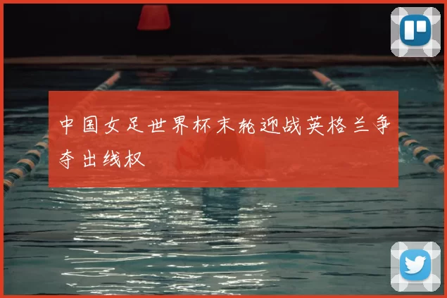 中国女足世界杯末轮迎战英格兰争夺出线权